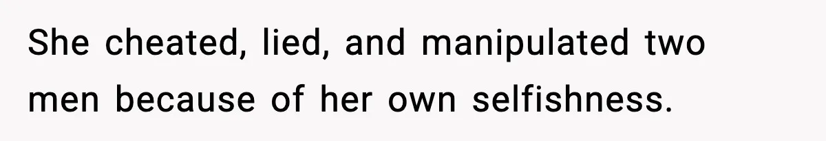She cheated, lied, and manipulated two men because of her own selfishness.