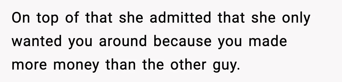 On top of that she admitted that she only wanted you around because you made more money than the other guy.