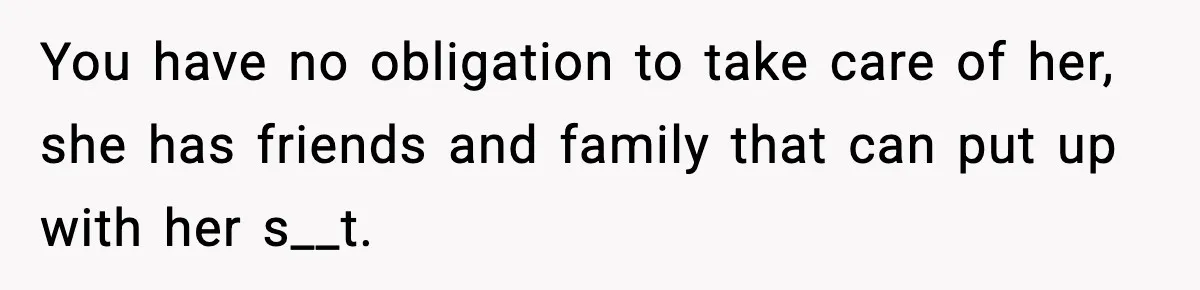 You have no obligation to take care of her, she has friends and family that can put up with her s__t.
