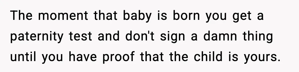 The moment that baby is born you get a paternity test and don't sign a damn thing until you have proof that the child is yours.