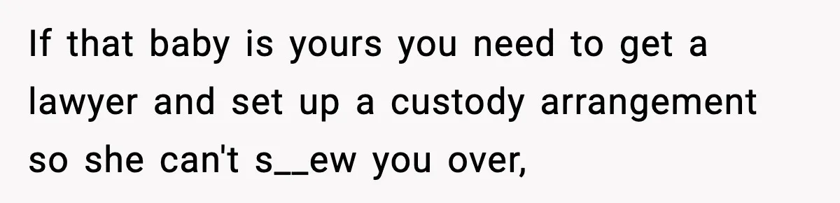 If that baby is yours you need to get a lawyer and set up a custody arrangement so she can't s__ew you over,