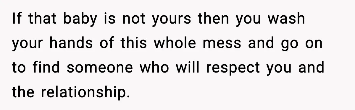 If that baby is not yours then you wash your hands of this whole mess and go on to find someone who will respect you and the relationship.