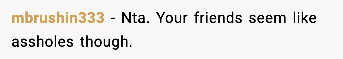 mbrushin333 − Nta. Your friends seem like assholes though.