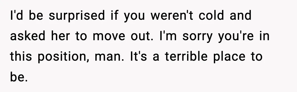 I'd be surprised if you weren't cold and asked her to move out. I'm sorry you're in this position, man. It's a terrible place to be.
