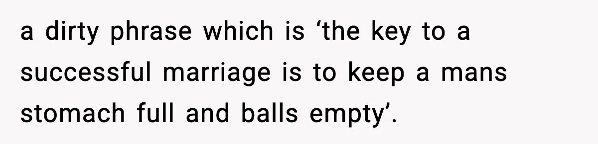 a dirty phrase which is ‘the key to a successful marriage is to keep a mans stomach full and balls empty’.