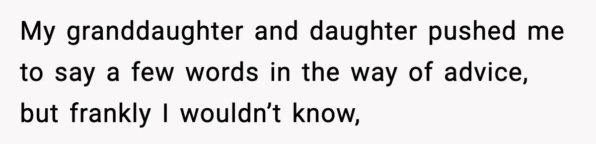 My granddaughter and daughter pushed me to say a few words in the way of advice, but frankly I wouldn’t know,
