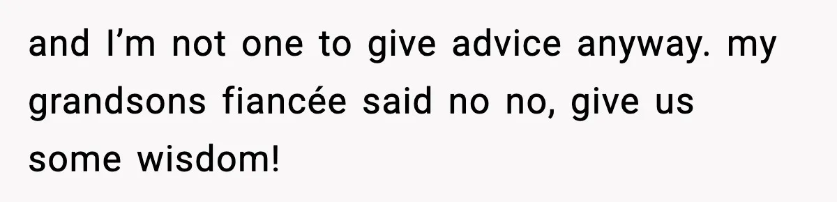 and I’m not one to give advice anyway. my grandsons fiancée said no no, give us some wisdom!