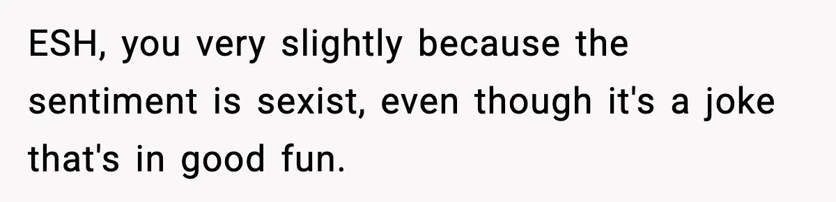 ESH, you very slightly because the sentiment is sexist, even though it's a joke that's in good fun.