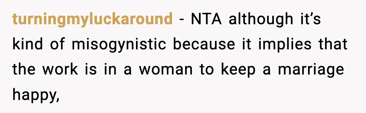 turningmyluckaround − NTA although it’s kind of misogynistic because it implies that the work is in a woman to keep a marriage happy,