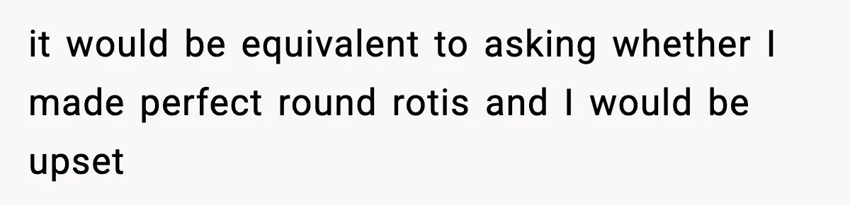 it would be equivalent to asking whether I made perfect round rotis and I would be upset