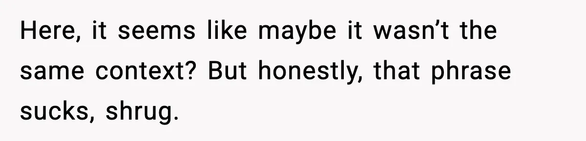 Here, it seems like maybe it wasn’t the same context? But honestly, that phrase sucks, shrug.