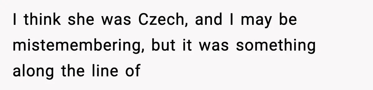 I think she was Czech, and I may be mistemembering, but it was something along the line of