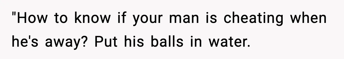 "How to know if your man is cheating when he's away? Put his balls in water.