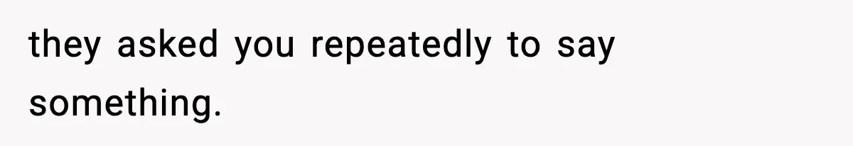 they asked you repeatedly to say something.