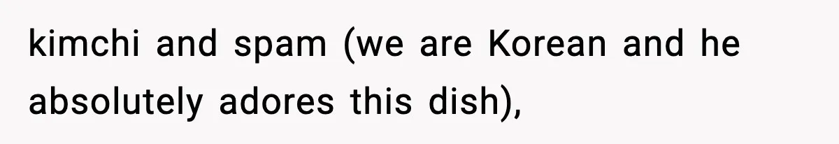 kimchi and spam (we are Korean and he absolutely adores this dish),