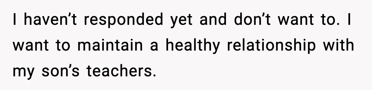 I haven’t responded yet and don’t want to. I want to maintain a healthy relationship with my son’s teachers.