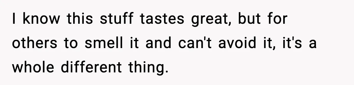 I know this stuff tastes great, but for others to smell it and can't avoid it, it's a whole different thing.