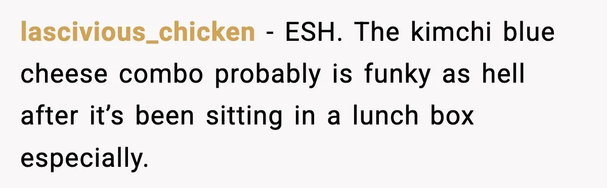 lascivious_chicken − ESH. The kimchi blue cheese combo probably is funky as hell after it’s been sitting in a lunch box especially.