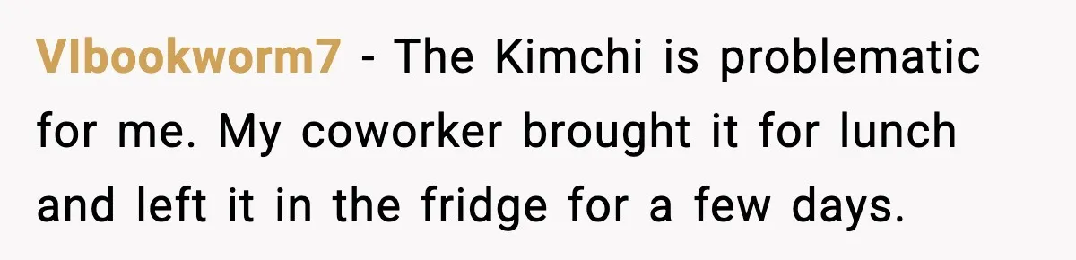 VIbookworm7 − The Kimchi is problematic for me. My coworker brought it for lunch and left it in the fridge for a few days.