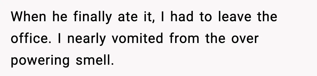 When he finally ate it, I had to leave the office. I nearly vomited from the over powering smell.