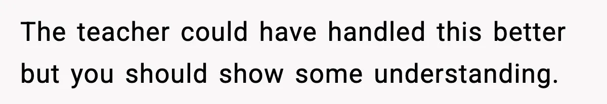The teacher could have handled this better but you should show some understanding.