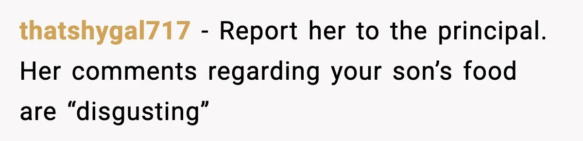 thatshygal717 − Report her to the principal. Her comments regarding your son’s food are “disgusting”