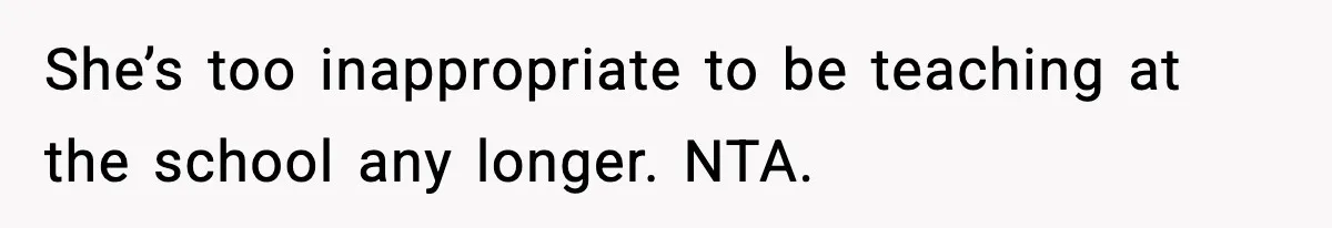 She’s too inappropriate to be teaching at the school any longer. NTA.