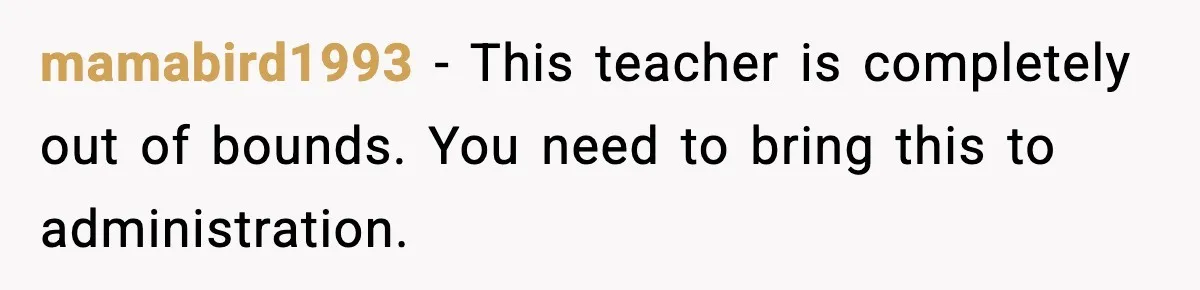 mamabird1993 − This teacher is completely out of bounds. You need to bring this to administration.