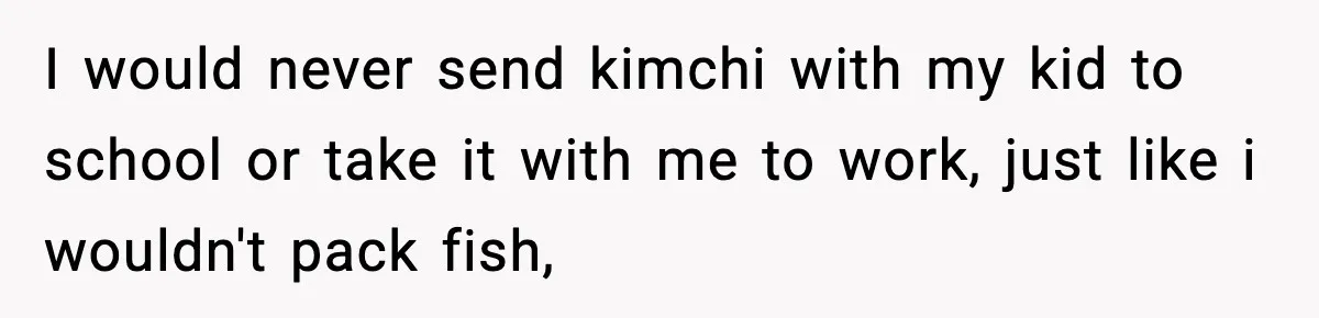 I would never send kimchi with my kid to school or take it with me to work, just like i wouldn't pack fish,