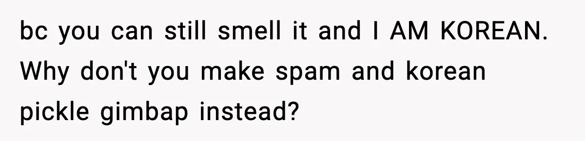 bc you can still smell it and I AM KOREAN. Why don't you make spam and korean pickle gimbap instead?