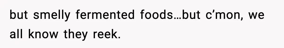 but smelly fermented foods…but c’mon, we all know they reek.