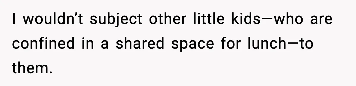 I wouldn’t subject other little kids—who are confined in a shared space for lunch—to them.