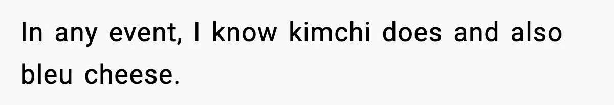 In any event, I know kimchi does and also bleu cheese.