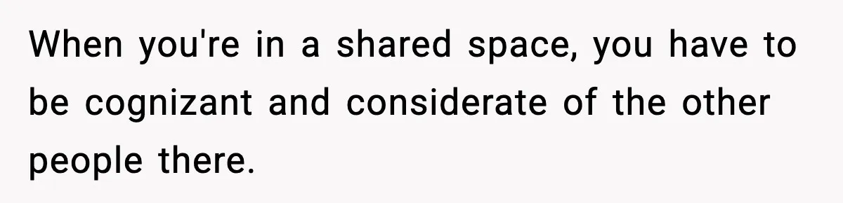 When you're in a shared space, you have to be cognizant and considerate of the other people there.