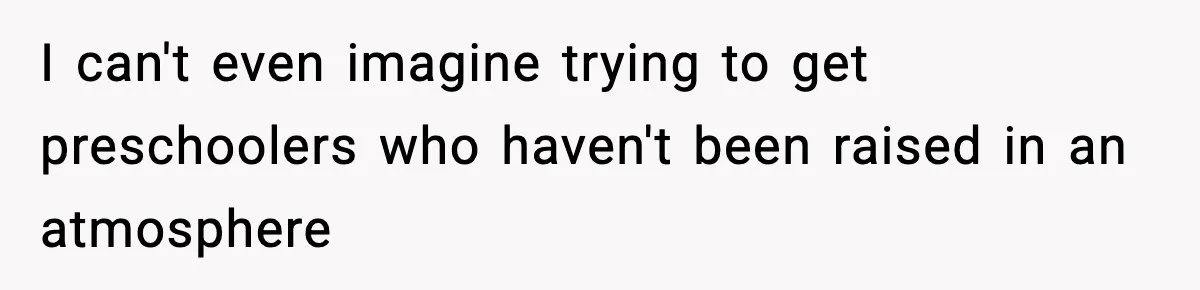I can't even imagine trying to get preschoolers who haven't been raised in an atmosphere