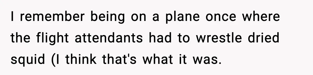 I remember being on a plane once where the flight attendants had to wrestle dried squid (I think that's what it was.