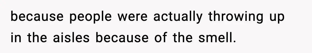 because people were actually throwing up in the aisles because of the smell.