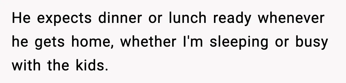 He expects dinner or lunch ready whenever he gets home, whether I'm sleeping or busy with the kids.
