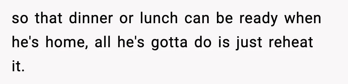 so that dinner or lunch can be ready when he's home, all he's gotta do is just reheat it.