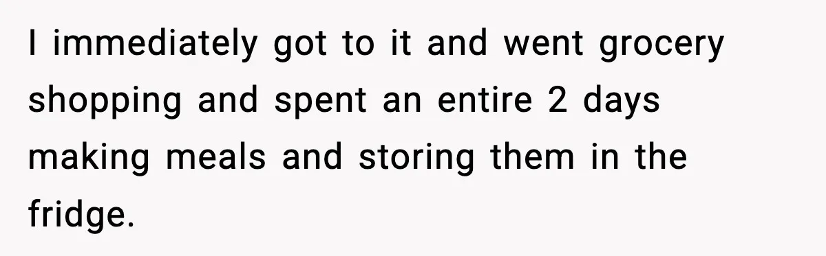 I immediately got to it and went grocery shopping and spent an entire 2 days making meals and storing them in the fridge.