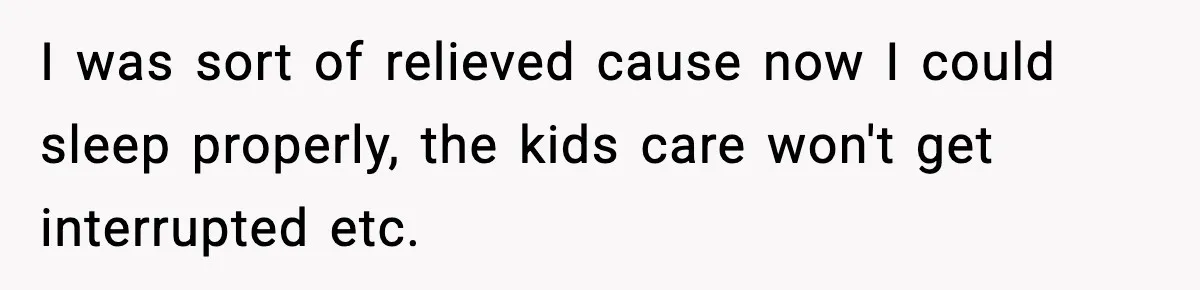 I was sort of relieved cause now I could sleep properly, the kids care won't get interrupted etc.
