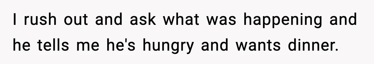 I rush out and ask what was happening and he tells me he's hungry and wants dinner.