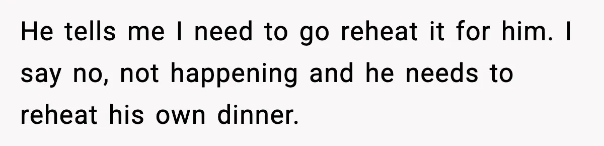 He tells me I need to go reheat it for him. I say no, not happening and he needs to reheat his own dinner.