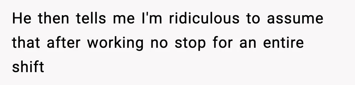 He then tells me I'm ridiculous to assume that after working no stop for an entire shift