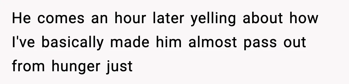 He comes an hour later yelling about how I've basically made him almost pass out from hunger just