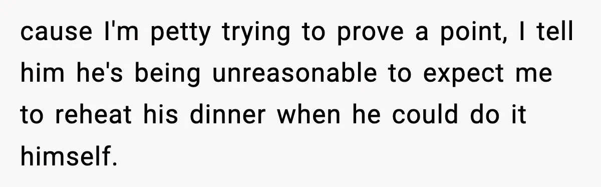 cause I'm petty trying to prove a point, I tell him he's being unreasonable to expect me to reheat his dinner when he could do it himself.