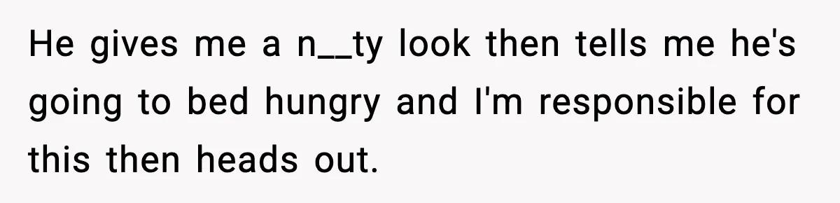 He gives me a n__ty look then tells me he's going to bed hungry and I'm responsible for this then heads out.