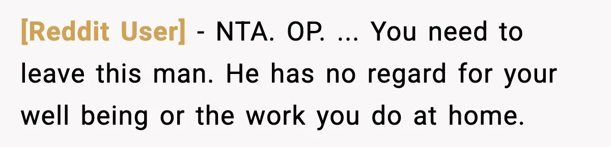 [Reddit User] − NTA. OP. ... You need to leave this man. He has no regard for your well being or the work you do at home.