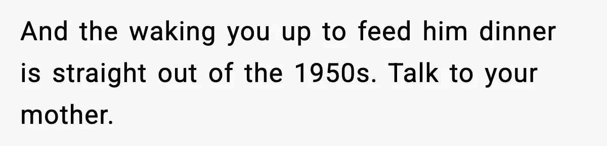 And the waking you up to feed him dinner is straight out of the 1950s. Talk to your mother.