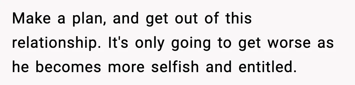 Make a plan, and get out of this relationship. It's only going to get worse as he becomes more selfish and entitled.